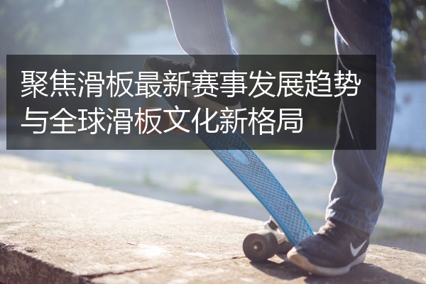 聚焦滑板最新赛事发展趋势与全球滑板文化新格局
